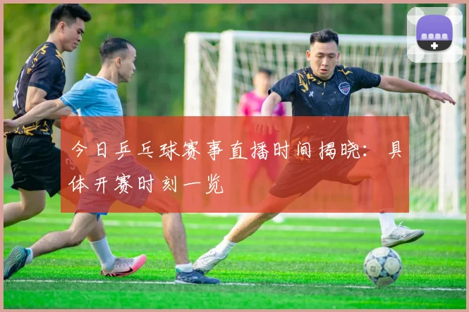 今日乒乓球赛事直播时间揭晓：具体开赛时刻一览