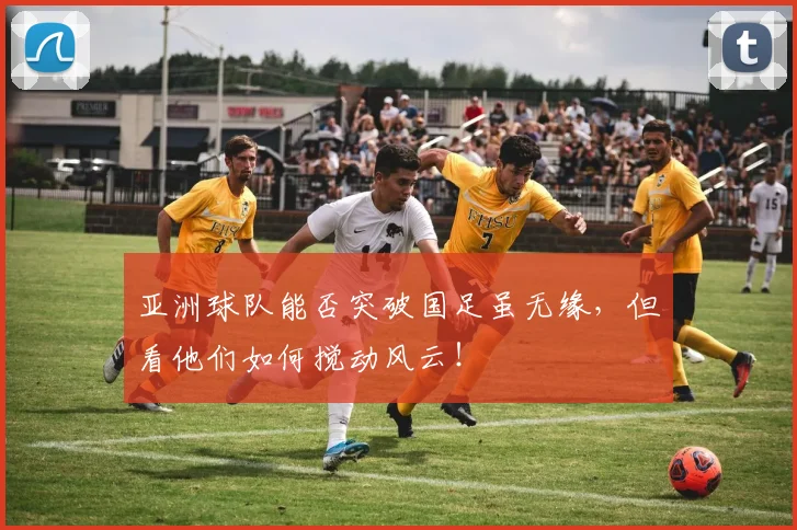 亚洲球队能否突破国足虽无缘,但看他们如何搅动风云!
